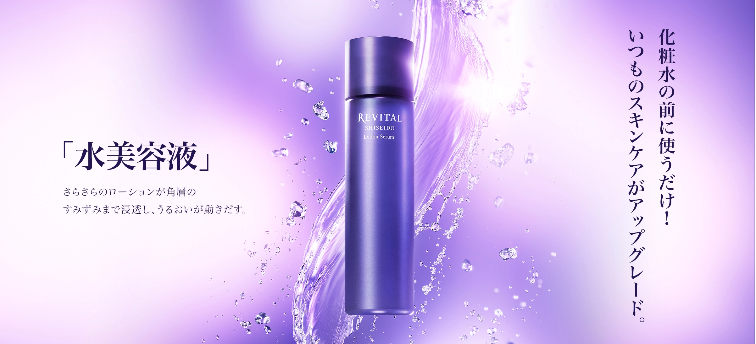 「水美容液」 さらさらローションが角層のすみずみまで浸透し、うるおいが動き出す。 化粧水の前に使うだけ！いつものスキンケアがアップグレード。