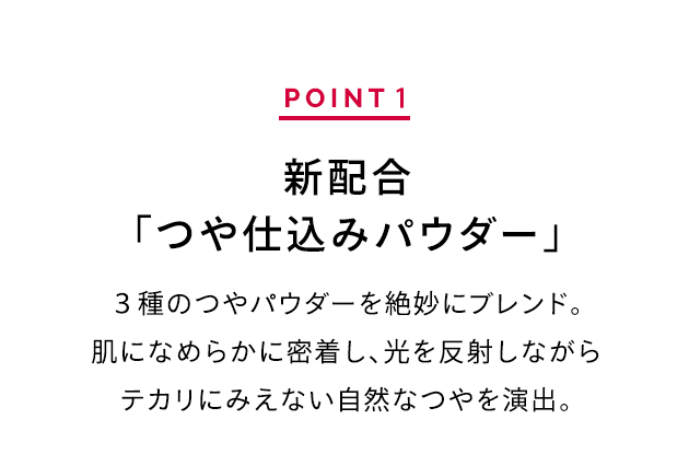 POINT 1 新配合「つや仕込みパウダー」 3種のつやパウダーを絶妙にブレンド。肌になめらかに密着し、光を反射しながらテカリにみえない自然なつやを演出。