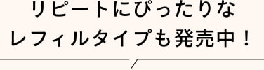 リピートにぴったりな レフィルタイプも発売中!